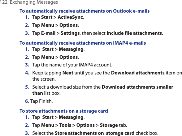 122  Exchanging MessagesTo automatically receive attachments on Outlook e-mails1.  Tap Start &gt; ActiveSync.2.  Tap Menu &gt; Options.3.  Tap E-mail &gt; Settings, then select Include file attachments.To automatically receive attachments on IMAP4 e-mails1.  Tap  Start &gt; Messaging.2.  Tap Menu &gt; Options. 3.  Tap the name of your IMAP4 account.4.  Keep tapping Next until you see the Download attachments item on the screen.5.  Select a download size from the Download attachments smaller than list box.6. Tap Finish.To store attachments on a storage card1.  Tap  Start &gt; Messaging.2.  Tap Menu &gt; Tools &gt; Options &gt; Storage tab.3.  Select the Store attachments on  storage card check box.