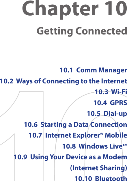Chapter 10    Getting Connected10.1  Comm Manager10.2  Ways of Connecting to the Internet10.3  Wi-Fi10.4  GPRS10.5  Dial-up10.6  Starting a Data Connection10.7  Internet Explorer® Mobile10.8  Windows Live™10.9  Using Your Device as a Modem (Internet Sharing)10.10  Bluetooth