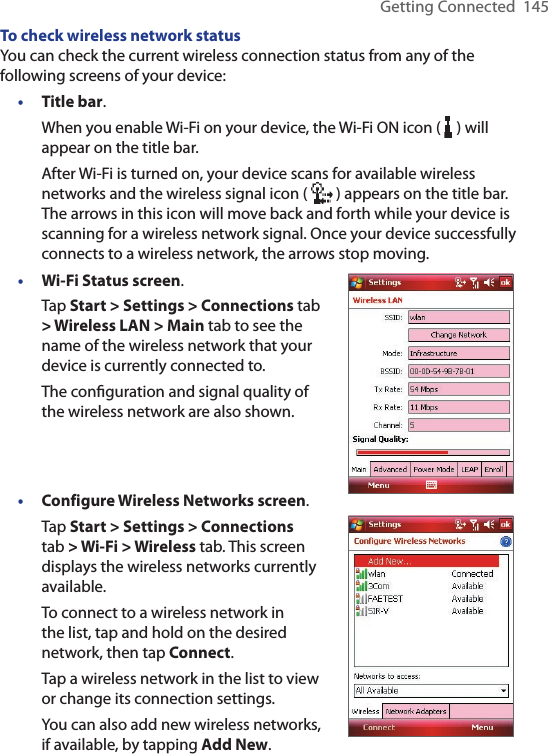 Getting Connected  145To check wireless network statusYou can check the current wireless connection status from any of the following screens of your device:• Title bar.When you enable Wi-Fi on your device, the Wi-Fi ON icon (   ) will appear on the title bar.After Wi-Fi is turned on, your device scans for available wireless networks and the wireless signal icon (   ) appears on the title bar. The arrows in this icon will move back and forth while your device is scanning for a wireless network signal. Once your device successfully connects to a wireless network, the arrows stop moving.• Wi-Fi Status screen.Tap Start &gt; Settings &gt; Connections tab &gt; Wireless LAN &gt; Main tab to see the name of the wireless network that your device is currently connected to.The conﬁguration and signal quality of the wireless network are also shown.• Configure Wireless Networks screen.Tap Start &gt; Settings &gt; Connections tab &gt; Wi-Fi &gt; Wireless tab. This screen displays the wireless networks currently available.To connect to a wireless network in the list, tap and hold on the desired network, then tap Connect.Tap a wireless network in the list to view or change its connection settings.You can also add new wireless networks, if available, by tapping Add New.