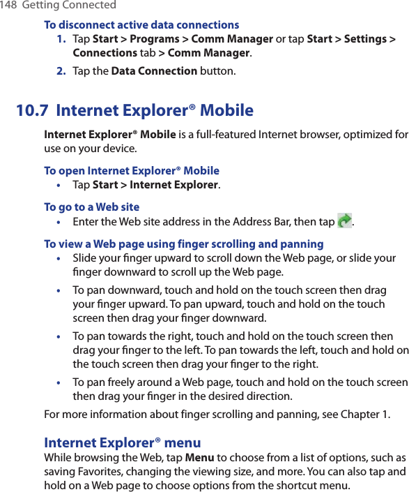 148  Getting ConnectedTo disconnect active data connections1.  Tap Start &gt; Programs &gt; Comm Manager or tap Start &gt; Settings &gt; Connections tab &gt; Comm Manager.2.  Tap the Data Connection button.10.7  Internet Explorer® MobileInternet Explorer® Mobile is a full-featured Internet browser, optimized for use on your device.To open Internet Explorer® Mobile•  Tap Start &gt; Internet Explorer.To go to a Web site•  Enter the Web site address in the Address Bar, then tap  .To view a Web page using finger scrolling and panning•  Slide your ﬁnger upward to scroll down the Web page, or slide your ﬁnger downward to scroll up the Web page.•  To pan downward, touch and hold on the touch screen then drag your ﬁnger upward. To pan upward, touch and hold on the touch screen then drag your ﬁnger downward.•  To pan towards the right, touch and hold on the touch screen then drag your ﬁnger to the left. To pan towards the left, touch and hold on the touch screen then drag your ﬁnger to the right.•  To pan freely around a Web page, touch and hold on the touch screen then drag your ﬁnger in the desired direction.For more information about finger scrolling and panning, see Chapter 1.Internet Explorer® menuWhile browsing the Web, tap Menu to choose from a list of options, such as saving Favorites, changing the viewing size, and more. You can also tap and hold on a Web page to choose options from the shortcut menu.