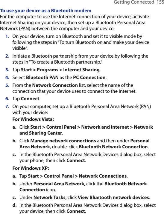 Getting Connected  155To use your device as a Bluetooth modemFor the computer to use the Internet connection of your device, activate Internet Sharing on your device, then set up a Bluetooth Personal Area Network (PAN) between the computer and your device.1.  On your device, turn on Bluetooth and set it to visible mode by following the steps in “To turn Bluetooth on and make your device visible”.2.  Initiate a Bluetooth partnership from your device by following the steps in “To create a Bluetooth partnership.“3.  Tap Start &gt; Programs &gt; Internet Sharing.4.  Select Bluetooth PAN as the PC Connection.5.  From the Network Connection list, select the name of the connection that your device uses to connect to the Internet.6.  Tap Connect.7.  On your computer, set up a Bluetooth Personal Area Network (PAN) with your device:For Windows Vista:a.  Click Start &gt; Control Panel &gt; Network and Internet &gt; Network and Sharing Center.b.  Click Manage network connections and then under Personal Area Network, double-click Bluetooth Network Connection.c.  In the Bluetooth Personal Area Network Devices dialog box, select your phone, then click Connect.For Windows XP:a.  Tap Start &gt; Control Panel &gt; Network Connections.b.  Under Personal Area Network, click the Bluetooth Network Connection icon. c.  Under Network Tasks, click View Bluetooth network devices.d.  In the Bluetooth Personal Area Network Devices dialog box, select your device, then click Connect.
