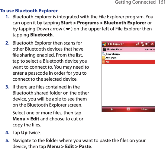 Getting Connected  161To use Bluetooth Explorer1.  Bluetooth Explorer is integrated with the File Explorer program. You can open it by tapping Start &gt; Programs &gt; Bluetooth Explorer or by tapping Down arrow (   ) on the upper left of File Explorer then tapping Bluetooth.2.  Bluetooth Explorer then scans for other Bluetooth devices that have ﬁle sharing enabled. From the list, tap to select a Bluetooth device you want to connect to. You may need to enter a passcode in order for you to connect to the selected device.3.  If there are ﬁles contained in the Bluetooth shared folder on the other device, you will be able to see them on the Bluetooth Explorer screen.Select one or more ﬁles, then tap Menu &gt; Edit and choose to cut or copy the ﬁles.4.  Tap Up twice.5.  Navigate to the folder where you want to paste the ﬁles on your device, then tap Menu &gt; Edit &gt; Paste.