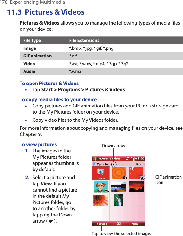 178  Experiencing Multimedia11.3  Pictures &amp; VideosPictures &amp; Videos allows you to manage the following types of media files on your device:File Type File ExtensionsImage *.bmp, *.jpg, *.gif, *.pngGIF animation *.gifVideo *.avi, *.wmv, *.mp4, *.3gp, *.3g2Audio *.wmaTo open Pictures &amp; Videos•  Tap Start &gt; Programs &gt; Pictures &amp; Videos.To copy media files to your device•  Copy pictures and GIF animation ﬁles from your PC or a storage card to the My Pictures folder on your device.•  Copy video ﬁles to the My Videos folder.For more information about copying and managing files on your device, see Chapter 9.To view pictures1.  The images in the My Pictures folder appear as thumbnails by default.2.  Select a picture and tap View. If you cannot find a picture in the default My Pictures folder, go to another folder by tapping the Down arrow (   ).Down arrowTap to view the selected image.GIF animation icon