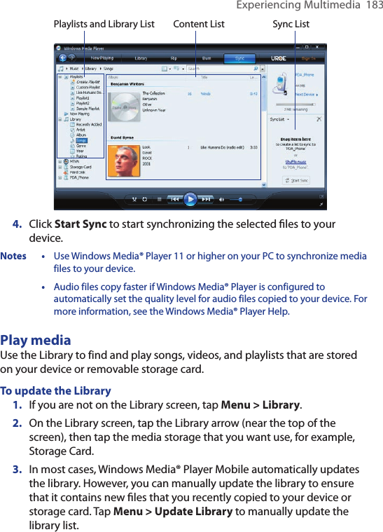 Experiencing Multimedia  183Playlists and Library List Sync ListContent List4.  Click Start Sync to start synchronizing the selected ﬁles to your device.Notes • Use Windows Media® Player 11 or higher on your PC to synchronize media files to your device.  • Audio files copy faster if Windows Media® Player is configured to automatically set the quality level for audio files copied to your device. For more information, see the Windows Media® Player Help.Play mediaUse the Library to find and play songs, videos, and playlists that are stored on your device or removable storage card.To update the Library1.  If you are not on the Library screen, tap Menu &gt; Library.2.  On the Library screen, tap the Library arrow (near the top of the screen), then tap the media storage that you want use, for example, Storage Card.3.  In most cases, Windows Media® Player Mobile automatically updates the library. However, you can manually update the library to ensure that it contains new ﬁles that you recently copied to your device or storage card. Tap Menu &gt; Update Library to manually update the library list.