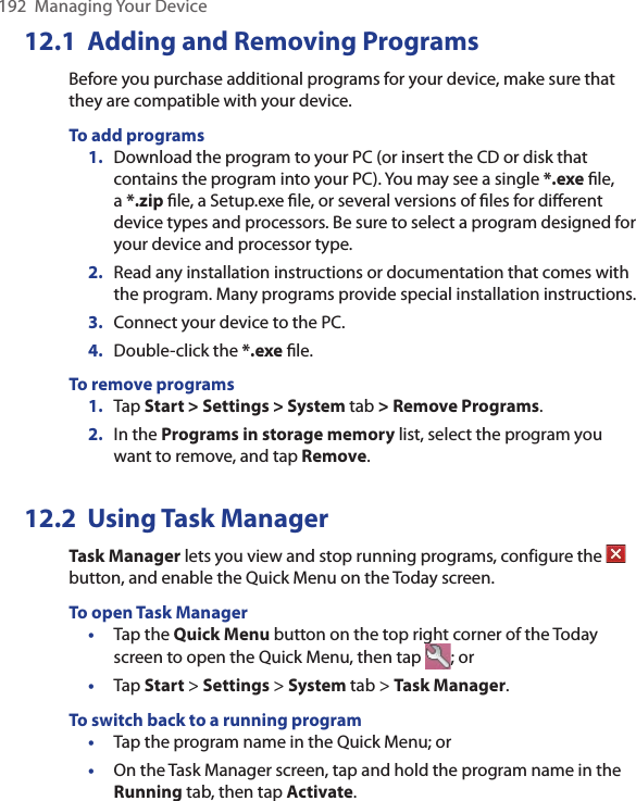 192  Managing Your Device12.1  Adding and Removing ProgramsBefore you purchase additional programs for your device, make sure that they are compatible with your device.To add programs 1.  Download the program to your PC (or insert the CD or disk that contains the program into your PC). You may see a single *.exe ﬁle, a *.zip ﬁle, a Setup.exe ﬁle, or several versions of ﬁles for diﬀerent device types and processors. Be sure to select a program designed for your device and processor type. 2.  Read any installation instructions or documentation that comes with the program. Many programs provide special installation instructions. 3.  Connect your device to the PC.4.  Double-click the *.exe ﬁle.To remove programs1.  Tap Start &gt; Settings &gt; System tab &gt; Remove Programs.2.  In the Programs in storage memory list, select the program you want to remove, and tap Remove.12.2  Using Task ManagerTask Manager lets you view and stop running programs, configure the   button, and enable the Quick Menu on the Today screen.To open Task Manager•  Tap the Quick Menu button on the top right corner of the Today screen to open the Quick Menu, then tap  ; or•  Tap Start &gt; Settings &gt; System tab &gt; Task Manager.To switch back to a running program•  Tap the program name in the Quick Menu; or•  On the Task Manager screen, tap and hold the program name in the Running tab, then tap Activate.