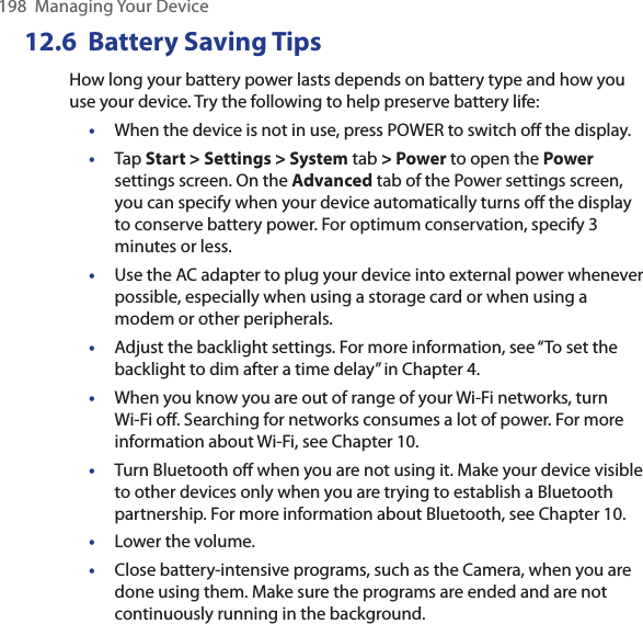198  Managing Your Device12.6  Battery Saving TipsHow long your battery power lasts depends on battery type and how you use your device. Try the following to help preserve battery life: •  When the device is not in use, press POWER to switch oﬀ the display.•  Tap Start &gt; Settings &gt; System tab &gt; Power to open the Power settings screen. On the Advanced tab of the Power settings screen, you can specify when your device automatically turns oﬀ the display to conserve battery power. For optimum conservation, specify 3 minutes or less.•  Use the AC adapter to plug your device into external power whenever possible, especially when using a storage card or when using a modem or other peripherals.•  Adjust the backlight settings. For more information, see “To set the backlight to dim after a time delay” in Chapter 4.•  When you know you are out of range of your Wi-Fi networks, turn Wi-Fi oﬀ. Searching for networks consumes a lot of power. For more information about Wi-Fi, see Chapter 10.•  Turn Bluetooth oﬀ when you are not using it. Make your device visible to other devices only when you are trying to establish a Bluetooth partnership. For more information about Bluetooth, see Chapter 10.•  Lower the volume.•  Close battery-intensive programs, such as the Camera, when you are done using them. Make sure the programs are ended and are not continuously running in the background.