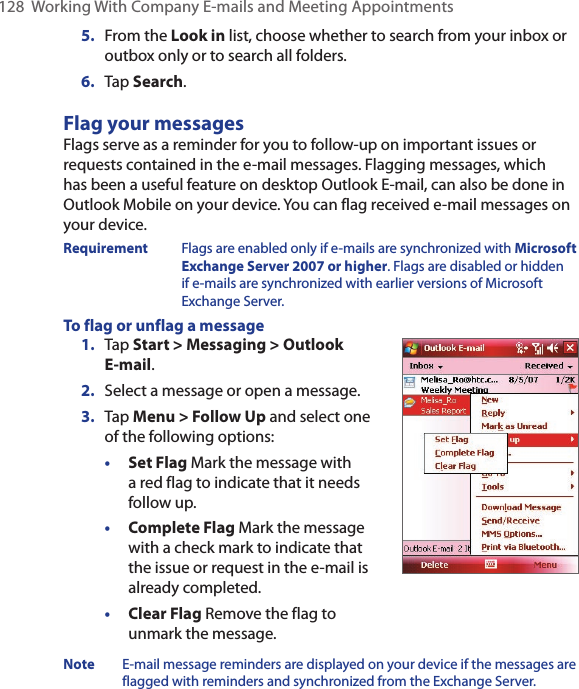 128  Working With Company E-mails and Meeting Appointments5.  From the Look in list, choose whether to search from your inbox or outbox only or to search all folders.6.  Tap Search.Flag your messagesFlags serve as a reminder for you to follow-up on important issues or requests contained in the e-mail messages. Flagging messages, which has been a useful feature on desktop Outlook E-mail, can also be done in Outlook Mobile on your device. You can flag received e-mail messages on your device.Requirement  Flags are enabled only if e-mails are synchronized with Microsoft Exchange Server 2007 or higher. Flags are disabled or hidden if e-mails are synchronized with earlier versions of Microsoft Exchange Server.To flag or unflag a message1.  Tap Start &gt; Messaging &gt; Outlook E-mail.2.  Select a message or open a message.3.  Tap Menu &gt; Follow Up and select one of the following options:• Set Flag Mark the message with a red flag to indicate that it needs follow up.• Complete Flag Mark the message with a check mark to indicate that the issue or request in the e-mail is already completed.• Clear Flag Remove the flag to unmark the message.Note  E-mail message reminders are displayed on your device if the messages are flagged with reminders and synchronized from the Exchange Server.