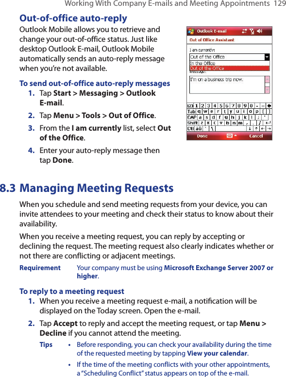 Working With Company E-mails and Meeting Appointments  129Out-of-office auto-replyOutlook Mobile allows you to retrieve and change your out-of-office status. Just like desktop Outlook E-mail, Outlook Mobile automatically sends an auto-reply message when you’re not available.To send out-of-office auto-reply messages1.  Tap Start &gt; Messaging &gt; Outlook  E-mail.2.  Tap Menu &gt; Tools &gt; Out of Office.3.  From the I am currently list, select Out of the Office.4.  Enter your auto-reply message then  tap Done.8.3 Managing Meeting RequestsWhen you schedule and send meeting requests from your device, you can invite attendees to your meeting and check their status to know about their availability.When you receive a meeting request, you can reply by accepting or declining the request. The meeting request also clearly indicates whether or not there are conflicting or adjacent meetings.Requirement  Your company must be using Microsoft Exchange Server 2007 or higher.To reply to a meeting request1.  When you receive a meeting request e-mail, a notiﬁcation will be displayed on the Today screen. Open the e-mail.2.  Tap Accept to reply and accept the meeting request, or tap Menu &gt; Decline if you cannot attend the meeting.Tips •  Before responding, you can check your availability during the time of the requested meeting by tapping View your calendar.  •  If the time of the meeting conflicts with your other appointments, a “Scheduling Conflict” status appears on top of the e-mail.