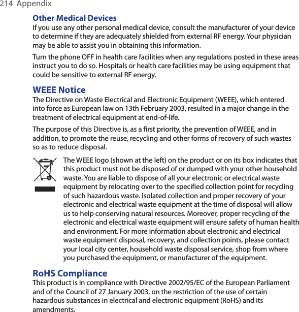 214  AppendixOther Medical Devices If you use any other personal medical device, consult the manufacturer of your device to determine if they are adequately shielded from external RF energy. Your physician may be able to assist you in obtaining this information.Turn the phone OFF in health care facilities when any regulations posted in these areas instruct you to do so. Hospitals or health care facilities may be using equipment that could be sensitive to external RF energy.WEEE NoticeThe Directive on Waste Electrical and Electronic Equipment (WEEE), which entered into force as European law on 13th February 2003, resulted in a major change in the treatment of electrical equipment at end-of-life.The purpose of this Directive is, as a first priority, the prevention of WEEE, and in addition, to promote the reuse, recycling and other forms of recovery of such wastes so as to reduce disposal.The WEEE logo (shown at the left) on the product or on its box indicates that this product must not be disposed of or dumped with your other household waste. You are liable to dispose of all your electronic or electrical waste equipment by relocating over to the specified collection point for recycling of such hazardous waste. Isolated collection and proper recovery of your electronic and electrical waste equipment at the time of disposal will allow us to help conserving natural resources. Moreover, proper recycling of the electronic and electrical waste equipment will ensure safety of human health and environment. For more information about electronic and electrical waste equipment disposal, recovery, and collection points, please contact your local city center, household waste disposal service, shop from where you purchased the equipment, or manufacturer of the equipment.RoHS ComplianceThis product is in compliance with Directive 2002/95/EC of the European Parliament and of the Council of 27 January 2003, on the restriction of the use of certain hazardous substances in electrical and electronic equipment (RoHS) and its amendments.