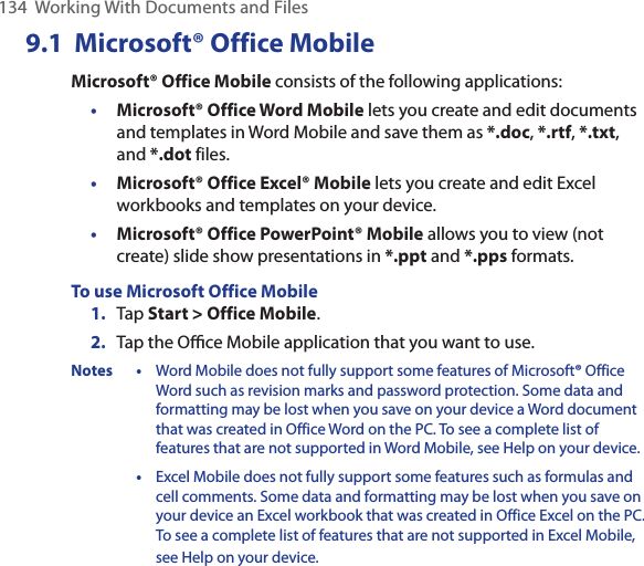134  Working With Documents and Files9.1  Microsoft® Office MobileMicrosoft® Office Mobile consists of the following applications:• Microsoft® Office Word Mobile lets you create and edit documents and templates in Word Mobile and save them as *.doc, *.rtf, *.txt, and *.dot files.• Microsoft® Office Excel® Mobile lets you create and edit Excel workbooks and templates on your device.• Microsoft® Office PowerPoint® Mobile allows you to view (not create) slide show presentations in *.ppt and *.pps formats.To use Microsoft Office Mobile1.  Tap Start &gt; Office Mobile.2.  Tap the Oﬃce Mobile application that you want to use.Notes • Word Mobile does not fully support some features of Microsoft® Office Word such as revision marks and password protection. Some data and formatting may be lost when you save on your device a Word document that was created in Office Word on the PC. To see a complete list of features that are not supported in Word Mobile, see Help on your device.  • Excel Mobile does not fully support some features such as formulas and cell comments. Some data and formatting may be lost when you save on your device an Excel workbook that was created in Office Excel on the PC. To see a complete list of features that are not supported in Excel Mobile, see Help on your device.