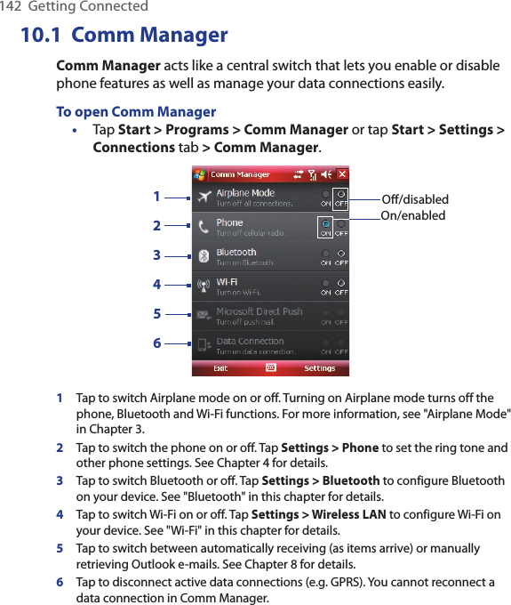 142  Getting Connected10.1  Comm ManagerComm Manager acts like a central switch that lets you enable or disable phone features as well as manage your data connections easily.To open Comm Manager•  Tap Start &gt; Programs &gt; Comm Manager or tap Start &gt; Settings &gt; Connections tab &gt; Comm Manager.132456Off/disabledOn/enabled1Tap to switch Airplane mode on or off. Turning on Airplane mode turns off the phone, Bluetooth and Wi-Fi functions. For more information, see &quot;Airplane Mode&quot; in Chapter 3.2Tap to switch the phone on or off. Tap Settings &gt; Phone to set the ring tone and other phone settings. See Chapter 4 for details. 3Tap to switch Bluetooth or off. Tap Settings &gt; Bluetooth to configure Bluetooth on your device. See &quot;Bluetooth&quot; in this chapter for details.4Tap to switch Wi-Fi on or off. Tap Settings &gt; Wireless LAN to configure Wi-Fi on your device. See &quot;Wi-Fi&quot; in this chapter for details.5Tap to switch between automatically receiving (as items arrive) or manually retrieving Outlook e-mails. See Chapter 8 for details.6Tap to disconnect active data connections (e.g. GPRS). You cannot reconnect a data connection in Comm Manager.