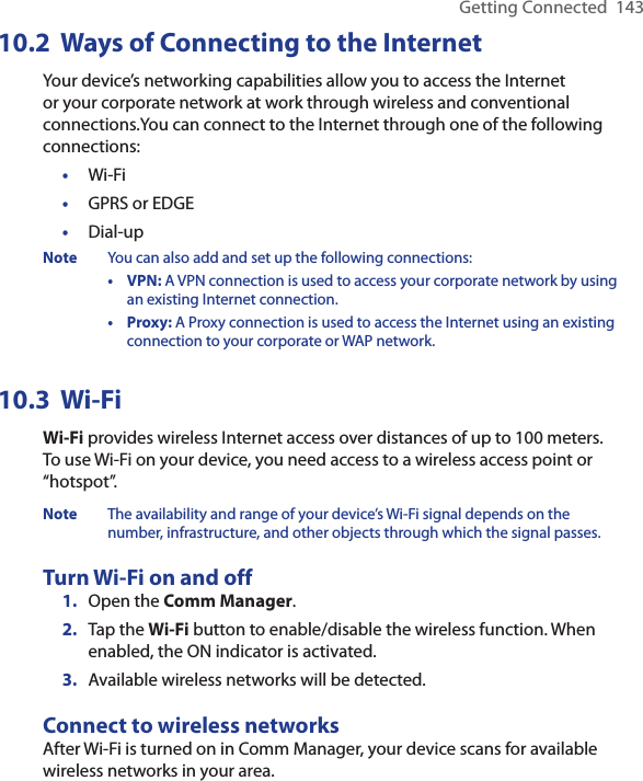 Getting Connected  14310.2  Ways of Connecting to the InternetYour device’s networking capabilities allow you to access the Internet or your corporate network at work through wireless and conventional connections.You can connect to the Internet through one of the following connections:•  Wi-Fi•  GPRS or EDGE•  Dial-upNote  You can also add and set up the following connections:  •  VPN: A VPN connection is used to access your corporate network by using an existing Internet connection.  •  Proxy: A Proxy connection is used to access the Internet using an existing connection to your corporate or WAP network.10.3  Wi-FiWi-Fi provides wireless Internet access over distances of up to 100 meters. To use Wi-Fi on your device, you need access to a wireless access point or “hotspot”.Note  The availability and range of your device’s Wi-Fi signal depends on the number, infrastructure, and other objects through which the signal passes.Turn Wi-Fi on and off1.  Open the Comm Manager.2.  Tap the Wi-Fi button to enable/disable the wireless function. When enabled, the ON indicator is activated.3.  Available wireless networks will be detected.Connect to wireless networksAfter Wi-Fi is turned on in Comm Manager, your device scans for available wireless networks in your area.