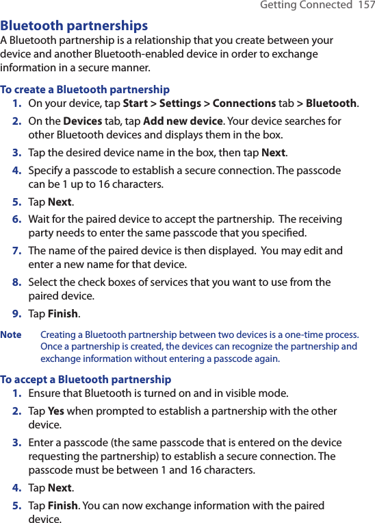 Getting Connected  157Bluetooth partnershipsA Bluetooth partnership is a relationship that you create between your device and another Bluetooth-enabled device in order to exchange information in a secure manner.To create a Bluetooth partnership1.  On your device, tap Start &gt; Settings &gt; Connections tab &gt; Bluetooth.2.  On the Devices tab, tap Add new device. Your device searches for other Bluetooth devices and displays them in the box.3.  Tap the desired device name in the box, then tap Next.4.  Specify a passcode to establish a secure connection. The passcode can be 1 up to 16 characters.5.  Tap Next.6.  Wait for the paired device to accept the partnership.  The receiving party needs to enter the same passcode that you speciﬁed.7.  The name of the paired device is then displayed.  You may edit and enter a new name for that device.8.  Select the check boxes of services that you want to use from the paired device.9.  Tap Finish.Note  Creating a Bluetooth partnership between two devices is a one-time process. Once a partnership is created, the devices can recognize the partnership and exchange information without entering a passcode again.To accept a Bluetooth partnership1.  Ensure that Bluetooth is turned on and in visible mode.2.  Tap Yes when prompted to establish a partnership with the other device.3.  Enter a passcode (the same passcode that is entered on the device requesting the partnership) to establish a secure connection. The passcode must be between 1 and 16 characters.4.  Tap Next.5.  Tap Finish. You can now exchange information with the paired device.