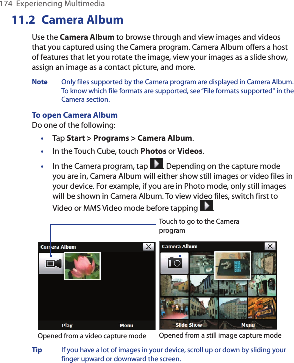174  Experiencing Multimedia11.2  Camera AlbumUse the Camera Album to browse through and view images and videos that you captured using the Camera program. Camera Album offers a host of features that let you rotate the image, view your images as a slide show, assign an image as a contact picture, and more. Note  Only files supported by the Camera program are displayed in Camera Album. To know which file formats are supported, see “File formats supported&quot; in the Camera section.To open Camera AlbumDo one of the following:•  Tap Start &gt; Programs &gt; Camera Album.•  In the Touch Cube, touch Photos or Videos.•  In the Camera program, tap  . Depending on the capture mode you are in, Camera Album will either show still images or video files in your device. For example, if you are in Photo mode, only still images will be shown in Camera Album. To view video files, switch first to Video or MMS Video mode before tapping  .Touch to go to the Camera programOpened from a still image capture modeOpened from a video capture modeTip  If you have a lot of images in your device, scroll up or down by sliding your finger upward or downward the screen. 