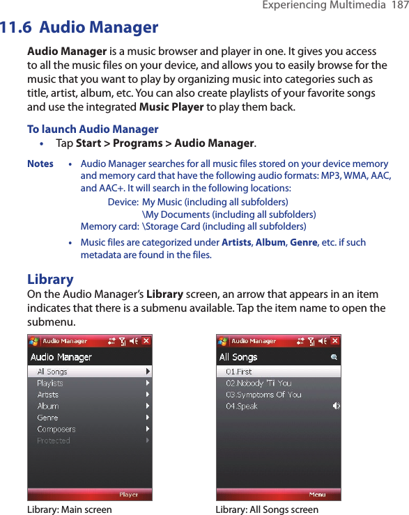Experiencing Multimedia  18711.6  Audio ManagerAudio Manager is a music browser and player in one. It gives you access to all the music files on your device, and allows you to easily browse for the music that you want to play by organizing music into categories such as title, artist, album, etc. You can also create playlists of your favorite songs and use the integrated Music Player to play them back.To launch Audio Manager•  Tap Start &gt; Programs &gt; Audio Manager.Notes • Audio Manager searches for all music files stored on your device memory and memory card that have the following audio formats: MP3, WMA, AAC, and AAC+. It will search in the following locations:      Device: My Music (including all subfolders)        \My Documents (including all subfolders)    Memory card: \Storage Card (including all subfolders)  • Music files are categorized under Artists, Album, Genre, etc. if such metadata are found in the files.LibraryOn the Audio Manager’s Library screen, an arrow that appears in an item indicates that there is a submenu available. Tap the item name to open the submenu.Library: Main screen Library: All Songs screen