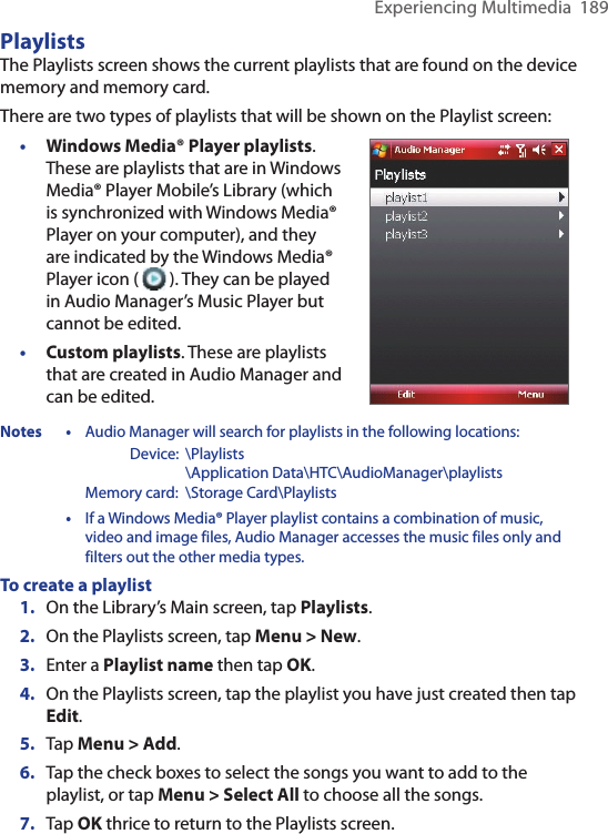 Experiencing Multimedia  189PlaylistsThe Playlists screen shows the current playlists that are found on the device memory and memory card.There are two types of playlists that will be shown on the Playlist screen:•  Windows Media® Player playlists. These are playlists that are in Windows Media® Player Mobile’s Library (which is synchronized with Windows Media® Player on your computer), and they are indicated by the Windows Media® Player icon (   ). They can be played in Audio Manager’s Music Player but cannot be edited.•  Custom playlists. These are playlists that are created in Audio Manager and can be edited.Notes • Audio Manager will search for playlists in the following locations:      Device:  \Playlists        \Application Data\HTC\AudioManager\playlists    Memory card:  \Storage Card\Playlists • If a Windows Media® Player playlist contains a combination of music, video and image files, Audio Manager accesses the music files only and filters out the other media types.To create a playlist1.  On the Library’s Main screen, tap Playlists.2.  On the Playlists screen, tap Menu &gt; New.3.  Enter a Playlist name then tap OK.4.  On the Playlists screen, tap the playlist you have just created then tap Edit.5.  Tap Menu &gt; Add. 6.  Tap the check boxes to select the songs you want to add to the playlist, or tap Menu &gt; Select All to choose all the songs.7.  Tap OK thrice to return to the Playlists screen.