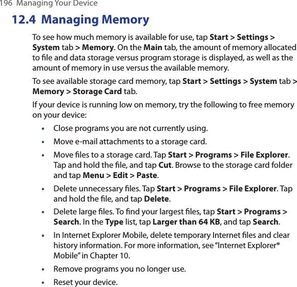 196  Managing Your Device12.4  Managing MemoryTo see how much memory is available for use, tap Start &gt; Settings &gt; System tab &gt; Memory. On the Main tab, the amount of memory allocated to ﬁle and data storage versus program storage is displayed, as well as the amount of memory in use versus the available memory.To see available storage card memory, tap Start &gt; Settings &gt; System tab &gt; Memory &gt; Storage Card tab.If your device is running low on memory, try the following to free memory on your device:•  Close programs you are not currently using. •  Move e-mail attachments to a storage card. •  Move ﬁles to a storage card. Tap Start &gt; Programs &gt; File Explorer. Tap and hold the ﬁle, and tap Cut. Browse to the storage card folder and tap Menu &gt; Edit &gt; Paste.•  Delete unnecessary ﬁles. Tap Start &gt; Programs &gt; File Explorer. Tap and hold the ﬁle, and tap Delete.•  Delete large ﬁles. To ﬁnd your largest ﬁles, tap Start &gt; Programs &gt; Search. In the Type list, tap Larger than 64 KB, and tap Search.• In Internet Explorer Mobile, delete temporary Internet ﬁles and clear history information. For more information, see “Internet Explorer® Mobile” in Chapter 10.•  Remove programs you no longer use. •  Reset your device.