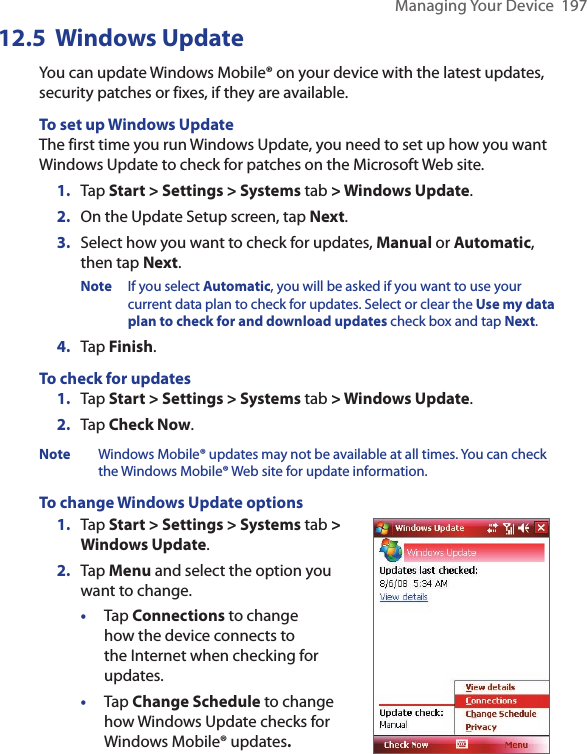 Managing Your Device  19712.5  Windows UpdateYou can update Windows Mobile® on your device with the latest updates, security patches or fixes, if they are available.To set up Windows UpdateThe first time you run Windows Update, you need to set up how you want Windows Update to check for patches on the Microsoft Web site.1.  Tap Start &gt; Settings &gt; Systems tab &gt; Windows Update.2.  On the Update Setup screen, tap Next.3.  Select how you want to check for updates, Manual or Automatic, then tap Next. Note  If you select Automatic, you will be asked if you want to use your current data plan to check for updates. Select or clear the Use my data plan to check for and download updates check box and tap Next.4.  Tap Finish.To check for updates1.  Tap Start &gt; Settings &gt; Systems tab &gt; Windows Update.2.  Tap Check Now.Note  Windows Mobile® updates may not be available at all times. You can check the Windows Mobile® Web site for update information.To change Windows Update options1.  Tap Start &gt; Settings &gt; Systems tab &gt; Windows Update.2.  Tap Menu and select the option you want to change.•  Tap Connections to change how the device connects to the Internet when checking for updates.•  Tap Change Schedule to change how Windows Update checks for Windows Mobile® updates. 