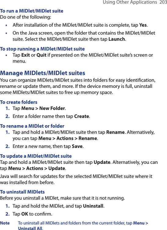 Using Other Applications  203To run a MIDlet/MIDlet suiteDo one of the following:•  After installation of the MIDlet/MIDlet suite is complete, tap Yes.•  On the Java screen, open the folder that contains the MIDlet/MIDlet suite. Select the MIDlet/MIDlet suite then tap Launch.To stop running a MIDlet/MIDlet suite•  Tap Exit or Quit if presented on the MIDlet/MIDlet suite’s screen or menu.Manage MIDlets/MIDlet suitesYou can organize MIDlets/MIDlet suites into folders for easy identification, rename or update them, and more. If the device memory is full, uninstall some MIDlets/MIDlet suites to free up memory space.To create folders1.  Tap Menu &gt; New Folder.2.  Enter a folder name then tap Create.To rename a MIDlet or folder1.  Tap and hold a MIDlet/MIDlet suite then tap Rename. Alternatively, you can tap Menu &gt; Actions &gt; Rename.2.  Enter a new name, then tap Save.To update a MIDlet/MIDlet suiteTap and hold a MIDlet/MIDlet suite then tap Update. Alternatively, you can tap Menu &gt; Actions &gt; Update.Java will search for updates for the selected MIDlet/MIDlet suite where it was installed from before.To uninstall MIDletsBefore you uninstall a MIDlet, make sure that it is not running.1.  Tap and hold the MIDlet, and tap Uninstall.2.  Tap OK to conﬁrm. Note  To uninstall all MIDlets and folders from the current folder, tap Menu &gt; Uninstall All.