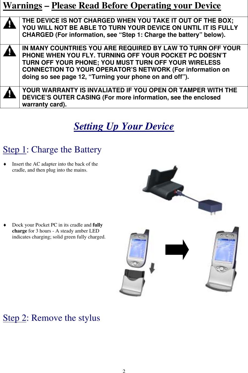  Warnings – Please Read Before Operating your Device   THE DEVICE IS NOT CHARGED WHEN YOU TAKE IT OUT OF THE BOX; YOU WILL NOT BE ABLE TO TURN YOUR DEVICE ON UNTIL IT IS FULLY CHARGED (For information, see “Step 1: Charge the battery” below).   IN MANY COUNTRIES YOU ARE REQUIRED BY LAW TO TURN OFF YOUR PHONE WHEN YOU FLY. TURNING OFF YOUR POCKET PC DOESN’T TURN OFF YOUR PHONE; YOU MUST TURN OFF YOUR WIRELESS CONNECTION TO YOUR OPERATOR’S NETWORK (For information on doing so see page 12, “Turning your phone on and off”).   YOUR WARRANTY IS INVALIATED IF YOU OPEN OR TAMPER WITH THE DEVICE’S OUTER CASING (For more information, see the enclosed warranty card).   Setting Up Your Device   Step 1: Charge the Battery  ♦  Insert the AC adapter into the back of the cradle, and then plug into the mains.   ♦  Dock your Pocket PC in its cradle and fully charge for 3 hours - A steady amber LED indicates charging; solid green fully charged.            Step 2: Remove the stylus   2