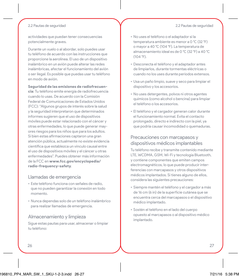 actividades que puedan tener consecuencias potencialmente graves.Durante un vuelo o al abordar, solo puedes usar tu teléfono de acuerdo con las instrucciones que proporcione la aerolínea. El uso de un dispositivo inalámbrico en un avión puede alterar las redes inalámbricas, afectar el funcionamiento del avión o ser ilegal. Es posible que puedas usar tu teléfono en modo de avión.Seguridad de las emisiones de radiofrecuen-cia: Tu teléfono emite energía de radiofrecuencia cuando lo usas. De acuerdo con la Comisión Federal de Comunicaciones de Estados Unidos (FCC): “Algunos grupos de interés sobre la salud y la seguridad interpretaron que determinados informes sugieren que el uso de dispositivos móviles puede estar relacionado con el cáncer y otras enfermedades, lo que puede generar may-ores riesgos para los niños que para los adultos. Si bien estas armaciones captaron una gran atención pública, actualmente no existe evidencia cientíca que establezca un vínculo causal entre el uso de dispositivos móviles y el cáncer u otras enfermedades”. Puedes obtener más información de la FCC en www.fcc.gov/encyclopedia/radio-frequency-safety.Llamadas de emergencia• Este teléfono funciona con señales de radio, que no pueden garantizar la conexión en todo momento.• Nunca dependas solo de un teléfono inalámbrico para realizar llamadas de emergencia.Almacenamiento y limpiezaSigue estas pautas para usar, almacenar o limpiar tu teléfono:• No uses el teléfono o el adaptador si la temperatura ambiente es menor a 0  (32 ) o mayor a 40  (104 ). La temperatura de almacenamiento ideal es de 0  (32 ) a 40  (104 ).• Desconecta el teléfono y el adaptador antes de limpiarlos, durante tormentas eléctricas o cuando no los uses durante períodos extensos.• Usa un paño limpio, suave y seco para limpiar el dispositivo y los accesorios.• No uses detergentes, polvos ni otros agentes químicos (como alcohol o bencina) para limpiar el teléfono o los accesorios.• El teléfono y el cargador generan calor durante el funcionamiento normal. Evita el contacto prolongado, directo e indirecto con la piel, ya que podría causar incomodidad o quemaduras.Precauciones con marcapasos y dispositivos médicos implantablesTu teléfono recibe y transmite contenido mediante LTE, WCDMA, GSM, Wi-Fi y tecnología Bluetooth, y contiene componentes que emiten campos electromagnéticos, lo que puede producir inter-ferencias con marcapasos y otros dispositivos médicos implantados. Si tienes alguno de ellos, considera las siguientes precauciones:• Siempre mantén el teléfono y el cargador a más de 16 cm (6 in) de la supeicie cutánea que se encuentra cerca del marcapasos o el dispositivo médico implantado.• Sostén el teléfono en el lado del cuerpo opuesto al marcapasos o al dispositivo médico implantado.2.2 Pautas de seguridad2.2 Pautas de seguridad26 27196810_PP4_MAR_SW_1_SKU-1-2-3.indd   26-27 7/21/16   5:38 PM