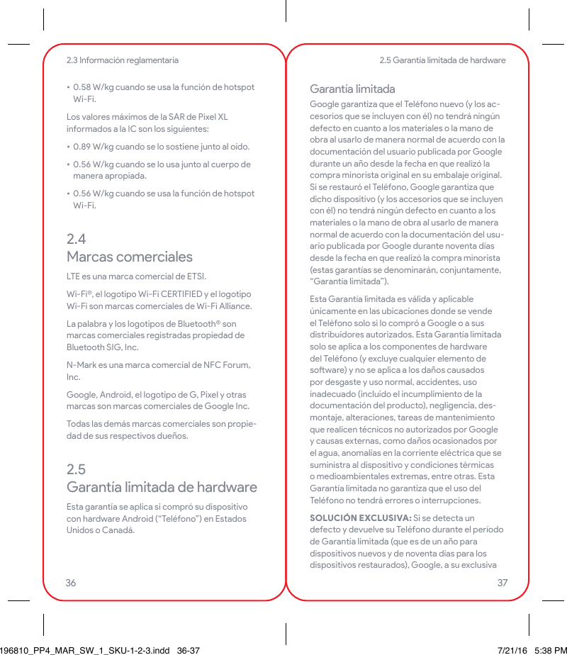 • 0.58 W/kg cuando se usa la función de hotspot Wi-Fi.Los valores máximos de la SAR de Pixel XL informados a la IC son los siguientes:• 0.89 W/kg cuando se lo sostiene junto al oído.• 0.56 W/kg cuando se lo usa junto al cuerpo de manera apropiada.• 0.56 W/kg cuando se usa la función de hotspot Wi-Fi.2.4   Marcas comercialesLTE es una marca comercial de ETSI.Wi-Fi®, el logotipo Wi-Fi CERTIFIED y el logotipo Wi-Fi son marcas comerciales de Wi-Fi Alliance.La palabra y los logotipos de Bluetooth® son marcas comerciales registradas propiedad de Bluetooth SIG, Inc.N-Mark es una marca comercial de NFC Forum, Inc.Google, Android, el logotipo de G, Pixel y otras marcas son marcas comerciales de Google Inc. Todas las demás marcas comerciales son propie-dad de sus respectivos dueños.2.5  Garantía limitada de hardwareEsta garantía se aplica si compró su dispositivo con hardware Android (“Teléfono”) en Estados Unidos o Canadá.Garantía limitadaGoogle garantiza que el Teléfono nuevo (y los ac-cesorios que se incluyen con él) no tendrá ningún defecto en cuanto a los materiales o la mano de obra al usarlo de manera normal de acuerdo con la documentación del usuario publicada por Google durante un año desde la fecha en que realizó la compra minorista original en su embalaje original. Si se restauró el Teléfono, Google garantiza que dicho dispositivo (y los accesorios que se incluyen  con él) no tendrá ningún defecto en cuanto a los materiales o la mano de obra al usarlo de manera normal de acuerdo con la documentación del usu-ario publicada por Google durante noventa días desde la fecha en que realizó la compra minorista (estas garantías se denominarán, conjuntamente, “Garantía limitada”).Esta Garantía limitada es válida y aplicable únicamente en las ubicaciones donde se vende el Teléfono solo si lo compró a Google o a sus distribuidores autorizados. Esta Garantía limitada solo se aplica a los componentes de hardware del Teléfono (y excluye cualquier elemento de soware) y no se aplica a los daños causados por desgaste y uso normal, accidentes, uso inadecuado (incluido el incumplimiento de la documentación del producto), negligencia, des-montaje, alteraciones, tareas de mantenimiento que realicen técnicos no autorizados por Google y causas externas, como daños ocasionados por el agua, anomalías en la corriente eléctrica que se suministra al dispositivo y condiciones térmicas o medioambientales extremas, entre otras. Esta Garantía limitada no garantiza que el uso del Teléfono no tendrá errores o interrupciones.SOLUCIÓN EXCLUSIVA: Si se detecta un defecto y devuelve su Teléfono durante el período de Garantía limitada (que es de un año para dispositivos nuevos y de noventa días para los dispositivos restaurados), Google, a su exclusiva 2.5 Garantía limitada de hardware2.3 Información reglamentaria36 37196810_PP4_MAR_SW_1_SKU-1-2-3.indd   36-37 7/21/16   5:38 PM
