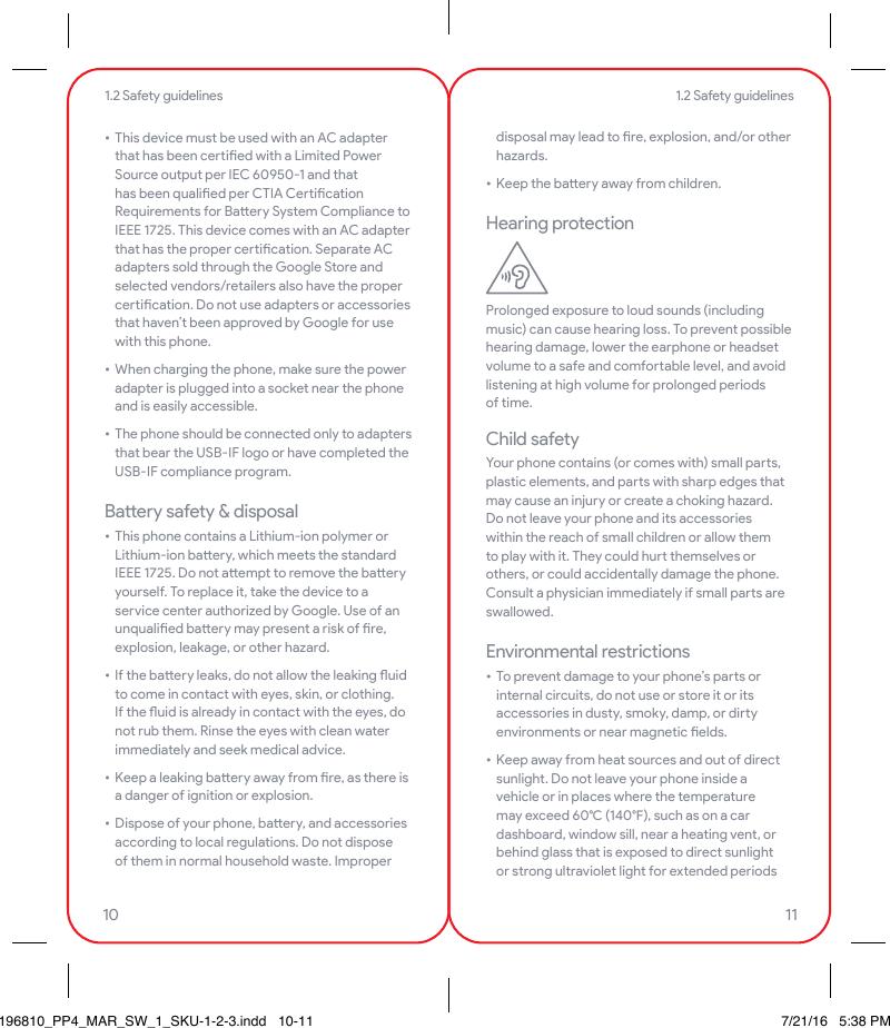 • This device must be used with an AC adapter that has been ceied with a Limited Power Source output per IEC 60950-1 and that has been qualied per CTIA Ceication Requirements for Baery System Compliance to IEEE 1725. This device comes with an AC adapter that has the proper ceication. Separate AC adapters sold through the Google Store and selected vendors/retailers also have the proper ceication. Do not use adapters or accessories that haven’t been approved by Google for use with this phone.• When charging the phone, make sure the power adapter is plugged into a socket near the phone and is easily accessible.• The phone should be connected only to adapters that bear the USB-IF logo or have completed the USB-IF compliance program.Baery safety &amp; disposal• This phone contains a Lithium-ion polymer or Lithium-ion baery, which meets the standard IEEE 1725. Do not aempt to remove the baery yourself. To replace it, take the device to a service center authorized by Google. Use of an unqualied baery may present a risk of re, explosion, leakage, or other hazard.• If the baery leaks, do not allow the leaking uid to come in contact with eyes, skin, or clothing. If the uid is already in contact with the eyes, do not rub them. Rinse the eyes with clean water immediately and seek medical advice.• Keep a leaking baery away from re, as there is a danger of ignition or explosion.• Dispose of your phone, baery, and accessories according to local regulations. Do not dispose of them in normal household waste. Improper disposal may lead to re, explosion, and/or other hazards.• Keep the baery away from children.Hearing protectionProlonged exposure to loud sounds (including music) can cause hearing loss. To prevent possible hearing damage, lower the earphone or headset volume to a safe and comfoable level, and avoid listening at high volume for prolonged periods of time.Child safetyYour phone contains (or comes with) small pas, plastic elements, and pas with sharp edges that may cause an injury or create a choking hazard. Do not leave your phone and its accessories within the reach of small children or allow them to play with it. They could hu themselves or others, or could accidentally damage the phone. Consult a physician immediately if small pas are swallowed.Environmental restrictions• To prevent damage to your phone’s pas or internal circuits, do not use or store it or its accessories in dusty, smoky, damp, or diy environments or near magnetic elds.• Keep away from heat sources and out of direct sunlight. Do not leave your phone inside a vehicle or in places where the temperature may exceed 60 (140), such as on a car dashboard, window sill, near a heating vent, or behind glass that is exposed to direct sunlight or strong ultraviolet light for extended periods 1.2 Safety guidelines1.2 Safety guidelines10 11196810_PP4_MAR_SW_1_SKU-1-2-3.indd   10-11 7/21/16   5:38 PM