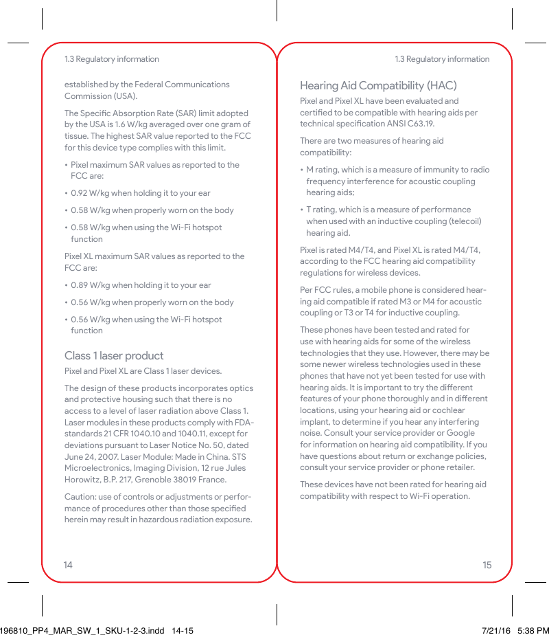 established by the Federal Communications Commission (USA).The Specic Absorption Rate (SAR) limit adopted by the USA is 1.6 W/kg averaged over one gram of tissue. The highest SAR value repoed to the FCC for this device type complies with this limit.• Pixel maximum SAR values as repoed to the FCC are:• 0.92 W/kg when holding it to your ear• 0.58 W/kg when properly worn on the body• 0.58 W/kg when using the Wi-Fi hotspot functionPixel XL maximum SAR values as repoed to the FCC are:• 0.89 W/kg when holding it to your ear• 0.56 W/kg when properly worn on the body• 0.56 W/kg when using the Wi-Fi hotspot functionClass 1 laser productPixel and Pixel XL are Class 1 laser devices.The design of these products incorporates optics and protective housing such that there is no access to a level of laser radiation above Class 1. Laser modules in these products comply with FDA-standards 21 CFR 1040.10 and 1040.11, except for deviations pursuant to Laser Notice No. 50, dated June 24, 2007. Laser Module: Made in China. STS Microelectronics, Imaging Division, 12 rue Jules Horowitz, B.P. 217, Grenoble 38019 France.Caution: use of controls or adjustments or peor-mance of procedures other than those specied herein may result in hazardous radiation exposure.Hearing Aid Compatibility (HAC)Pixel and Pixel XL have been evaluated and ceied to be compatible with hearing aids per technical specication ANSI C63.19.There are two measures of hearing aid compatibility:• M rating, which is a measure of immunity to radio frequency inteerence for acoustic coupling hearing aids;• T rating, which is a measure of peormance when used with an inductive coupling (telecoil) hearing aid.Pixel is rated M4/T4, and Pixel XL is rated M4/T4, according to the FCC hearing aid compatibility regulations for wireless devices.Per FCC rules, a mobile phone is considered hear-ing aid compatible if rated M3 or M4 for acoustic coupling or T3 or T4 for inductive coupling.These phones have been tested and rated for use with hearing aids for some of the wireless technologies that they use. However, there may be some newer wireless technologies used in these phones that have not yet been tested for use with hearing aids. It is impoant to try the dierent features of your phone thoroughly and in dierent locations, using your hearing aid or cochlear implant, to determine if you hear any inteering noise. Consult your service provider or Google for information on hearing aid compatibility. If you have questions about return or exchange policies, consult your service provider or phone retailer.These devices have not been rated for hearing aid compatibility with respect to Wi-Fi operation.1.3 Regulatory information1.3 Regulatory information14 15196810_PP4_MAR_SW_1_SKU-1-2-3.indd   14-15 7/21/16   5:38 PM