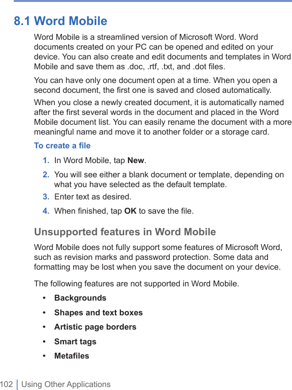 102 | Using Other Applications8.1 Word Mobile Word Mobile is a streamlined version of Microsoft Word. Word documents created on your PC can be opened and edited on your device. You can also create and edit documents and templates in Word Mobile and save them as .doc, .rtf, .txt, and .dot files. You can have only one document open at a time. When you open a second document, the first one is saved and closed automatically.When you close a newly created document, it is automatically named after the first several words in the document and placed in the Word Mobile document list. You can easily rename the document with a more meaningful name and move it to another folder or a storage card.To create a ﬁ le1. In Word Mobile, tapNew.2. You will see either a blank document or template, depending on what you have selected as the default template.3. Enter text as desired.4. When ﬁ nished, tap OK to save the ﬁ le.Unsupported features in Word MobileWord Mobile does not fully support some features of Microsoft Word, such as revision marks and password protection. Some data and formatting may be lost when you save the document on your device.The following features are not supported in Word Mobile.•Backgrounds•Shapes and text boxes•Artistic page borders•Smart tags•Metaﬁ les