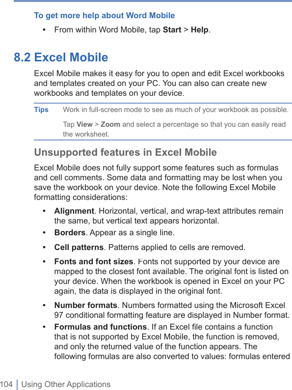 104 | Using Other ApplicationsTo get more help about Word Mobile•  From within Word Mobile, tap Start &gt; Help.8.2 Excel Mobile Excel Mobile makes it easy for you to open and edit Excel workbooks and templates created on your PC. You can also can create new workbooks and templates on your device. Tips Work in full-screen mode to see as much of your workbook as possible. Tap View &gt; Zoom and select a percentage so that you can easily read the worksheet.Unsupported features in Excel MobileExcel Mobile does not fully support some features such as formulas and cell comments. Some data and formatting may be lost when you save the workbook on your device. Note the following Excel Mobile formatting considerations:•Alignment. Horizontal, vertical, and wrap-text attributes remain the same, but vertical text appears horizontal.•Borders. Appear as a single line.•Cell patterns. Patterns applied to cells are removed.•Fonts and font sizes. Fonts not supported by your device are mapped to the closest font available. The original font is listed on your device. When the workbook is opened in Excel on your PC again, the data is displayed in the original font.•Number formats. Numbers formatted using the Microsoft Excel 97 conditional formatting feature are displayed in Number format.•Formulas and functions. If an Excel ﬁ le contains a function that is not supported by Excel Mobile, the function is removed, and only the returned value of the function appears. The following formulas are also converted to values: formulas entered 