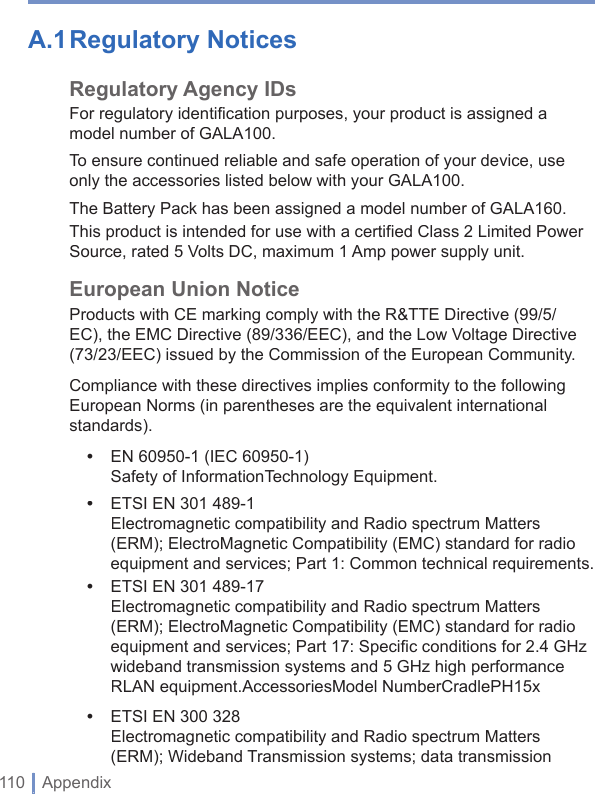 110 | AppendixA.1 Regulatory Notices Regulatory Agency IDsFor regulatory identification purposes, your product is assigned a model number of GALA100.To ensure continued reliable and safe operation of your device, use only the accessories listed below with your GALA100.The Battery Pack has been assigned a model number of GALA160.This product is intended for use with a certified Class 2 Limited Power Source, rated 5 Volts DC, maximum 1 Amp power supply unit.European Union NoticeProducts with CE marking comply with the R&amp;TTE Directive (99/5/EC), the EMC Directive (89/336/EEC), and the Low Voltage Directive (73/23/EEC) issued by the Commission of the European Community.Compliance with these directives implies conformity to the following European Norms (in parentheses are the equivalent international standards).•  EN 60950-1 (IEC 60950-1)Safety of InformationTechnology Equipment.•  ETSI EN 301 489-1 Electromagnetic compatibility and Radio spectrum Matters (ERM); ElectroMagnetic Compatibility (EMC) standard for radio equipment and services; Part 1: Common technical requirements.•  ETSI EN 301 489-17 Electromagnetic compatibility and Radio spectrum Matters (ERM); ElectroMagnetic Compatibility (EMC) standard for radio equipment and services; Part 17: Speciﬁ c conditions for 2.4 GHz wideband transmission systems and 5 GHz high performance RLAN equipment.AccessoriesModel NumberCradlePH15x•  ETSI EN 300 328 Electromagnetic compatibility and Radio spectrum Matters (ERM); Wideband Transmission systems; data transmission 