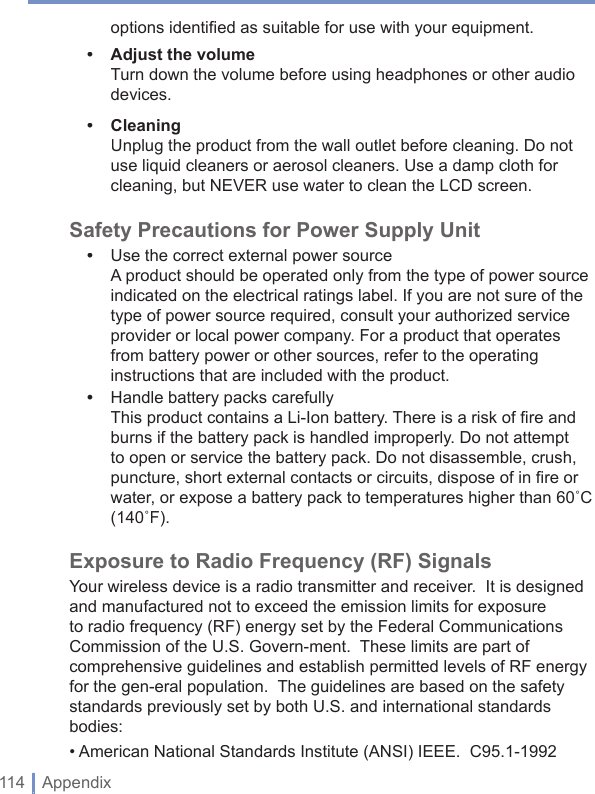 114 | Appendixoptions identiﬁ ed as suitable for use with your equipment.•Adjust the volumeTurn down the volume before using headphones or other audio devices.•CleaningUnplug the product from the wall outlet before cleaning. Do not use liquid cleaners or aerosol cleaners. Use a damp cloth for cleaning, but NEVER use water to clean the LCD screen. Safety Precautions for Power Supply Unit•  Use the correct external power sourceA product should be operated only from the type of power source indicated on the electrical ratings label. If you are not sure of the type of power source required, consult your authorized service provider or local power company. For a product that operates from battery power or other sources, refer to the operating instructions that are included with the product.•  Handle battery packs carefullyThis product contains a Li-Ion battery. There is a risk of ﬁ re and burns if the battery pack is handled improperly. Do not attempt to open or service the battery pack. Do not disassemble, crush, puncture, short external contacts or circuits, dispose of in ﬁ re or water, or expose a battery pack to temperatures higher than 60˚C(140˚F).Exposure to Radio Frequency (RF) SignalsYour wireless device is a radio transmitter and receiver.  It is designed and manufactured not to exceed the emission limits for exposure to radio frequency (RF) energy set by the Federal Communications Commission of the U.S. Govern-ment.  These limits are part of comprehensive guidelines and establish permitted levels of RF energy for the gen-eral population.  The guidelines are based on the safety standards previously set by both U.S. and international standards bodies:• American National Standards Institute (ANSI) IEEE.  C95.1-1992