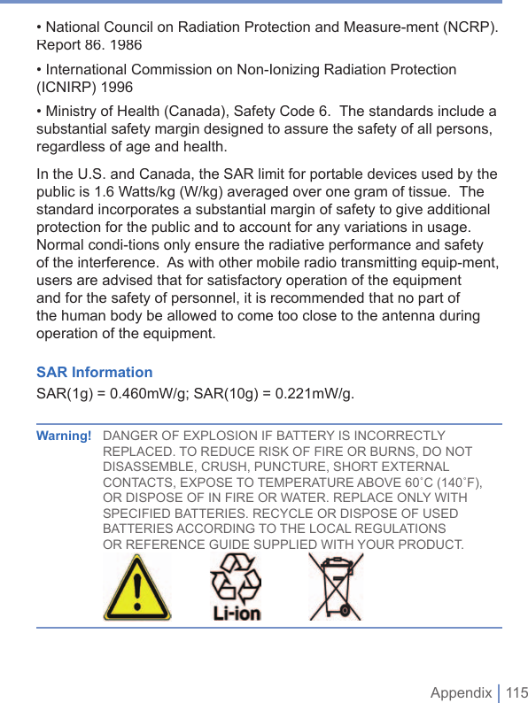  Appendix | 115• National Council on Radiation Protection and Measure-ment (NCRP).  Report 86. 1986• International Commission on Non-Ionizing Radiation Protection (ICNIRP) 1996• Ministry of Health (Canada), Safety Code 6.  The standards include a substantial safety margin designed to assure the safety of all persons, regardless of age and health.In the U.S. and Canada, the SAR limit for portable devices used by the public is 1.6 Watts/kg (W/kg) averaged over one gram of tissue.  The standard incorporates a substantial margin of safety to give additional protection for the public and to account for any variations in usage.  Normal condi-tions only ensure the radiative performance and safety of the interference.  As with other mobile radio transmitting equip-ment, users are advised that for satisfactory operation of the equipment and for the safety of personnel, it is recommended that no part of the human body be allowed to come too close to the antenna during operation of the equipment.SAR InformationSAR(1g) = 0.460mW/g; SAR(10g) = 0.221mW/g.Warning!    DANGER OF EXPLOSION IF BATTERY IS INCORRECTLY REPLACED. TO REDUCE RISK OF FIRE OR BURNS, DO NOT DISASSEMBLE, CRUSH, PUNCTURE, SHORT EXTERNAL CONTACTS, EXPOSE TO TEMPERATURE ABOVE 60˚C (140˚F), OR DISPOSE OF IN FIRE OR WATER. REPLACE ONLY WITH SPECIFIED BATTERIES. RECYCLE OR DISPOSE OF USED BATTERIES ACCORDING TO THE LOCAL REGULATIONS OR REFERENCE GUIDE SUPPLIED WITH YOUR PRODUCT.