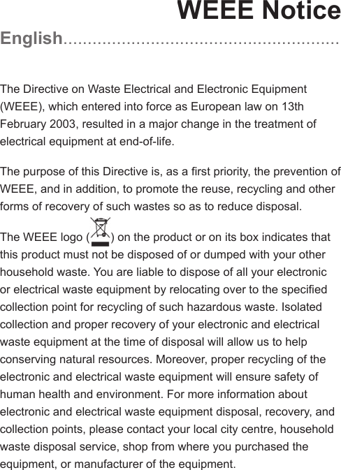 WEEE NoticeEnglish .........................................................The Directive on Waste Electrical and Electronic Equipment (WEEE), which entered into force as European law on 13th February 2003, resulted in a major change in the treatment of electrical equipment at end-of-life.The purpose of this Directive is, as a ﬁ rst priority, the prevention of WEEE, and in addition, to promote the reuse, recycling and other forms of recovery of such wastes so as to reduce disposal.The WEEE logo () on the product or on its box indicates that this product must not be disposed of or dumped with your other household waste. You are liable to dispose of all your electronic or electrical waste equipment by relocating over to the speciﬁ ed collection point for recycling of such hazardous waste. Isolated collection and proper recovery of your electronic and electrical waste equipment at the time of disposal will allow us to help conserving natural resources. Moreover, proper recycling of the electronic and electrical waste equipment will ensure safety of human health and environment. For more information about electronic and electrical waste equipment disposal, recovery, and collection points, please contact your local city centre, household waste disposal service, shop from where you purchased the equipment, or manufacturer of the equipment.