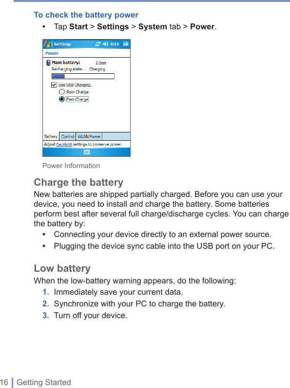 16 | Getting StartedTo check the battery power•  Tap Start &gt; Settings &gt; System tab &gt; Power.Power InformationCharge the battery New batteries are shipped partially charged. Before you can use your device, you need to install and charge the battery. Some batteries perform best after several full charge/discharge cycles. You can charge the battery by: •  Connecting your device directly to an external power source.•  Plugging the device sync cable into the USB port on your PC.Low batteryWhen the low-battery warning appears, do the following:1. Immediately save your current data.2. Synchronize with your PC to charge the battery.3. Turn off your device. 