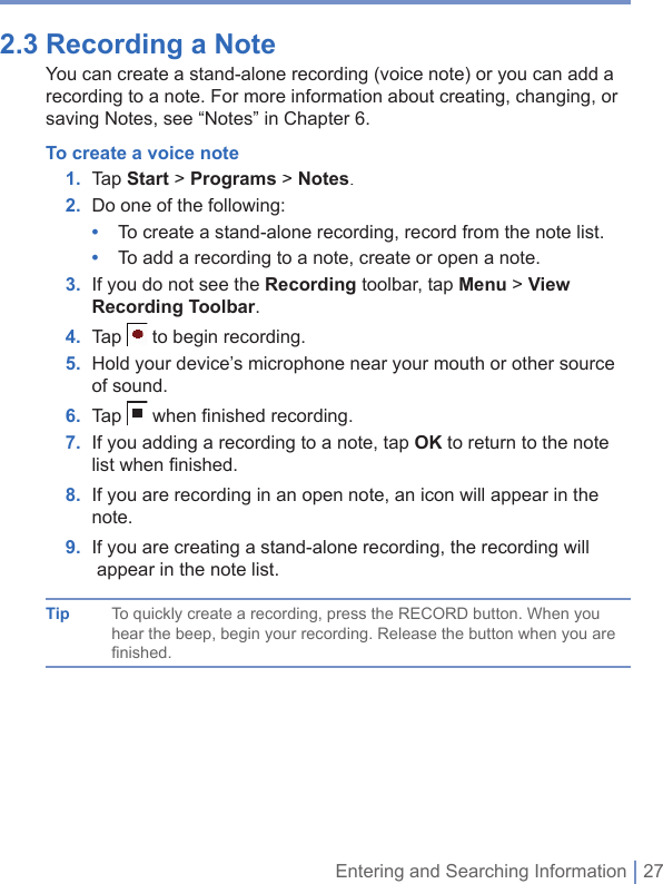 Entering and Searching Information | 272.3 Recording a Note You can create a stand-alone recording (voice note) or you can add a recording to a note. For more information about creating, changing, or saving Notes, see “Notes” in Chapter 6.To create a voice note1. Tap Start &gt;Programs &gt; Notes.2. Do one of the following:•  To create a stand-alone recording, record from the note list.•  To add a recording to a note, create or open a note.3.   If you do not see the Recording toolbar, tap Menu&gt; View Recording Toolbar.4. Tap  to begin recording.5.   Hold your device’s microphone near your mouth or other source of sound.6. Tap  when ﬁ nished recording.7.   If you adding a recording to a note, tap OK to return to the note list when ﬁ nished.8.   If you are recording in an open note, an icon will appear in the note.9. I f you are creating a stand-alone recording, the recording will appear in the note list.Tip To quickly create a recording, press the RECORD button. When you hear the beep, begin your recording. Release the button when you are finished.