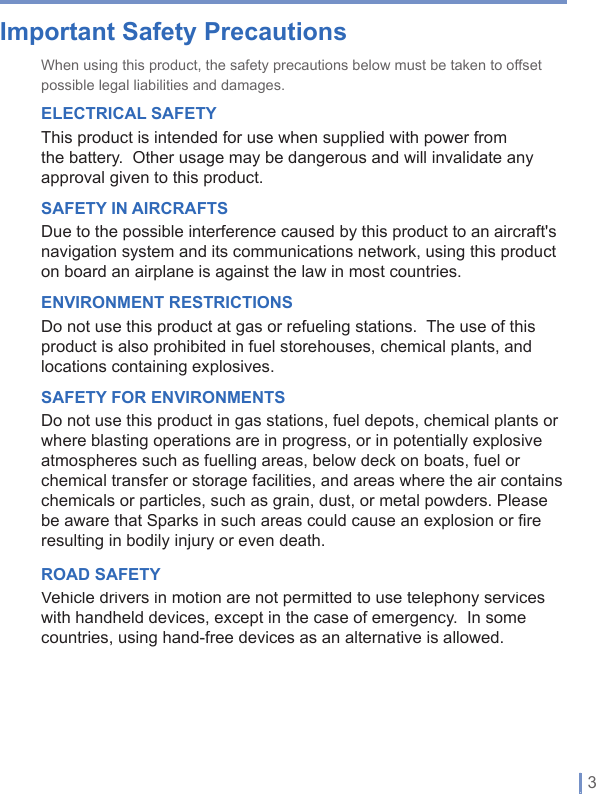   | 3Important Safety PrecautionsWhen using this product, the safety precautions below must be taken to offset possible legal liabilities and damages.ELECTRICAL SAFETYThis product is intended for use when supplied with power from the battery.Other usage may be dangerous and will invalidate any approval given to this product.SAFETY IN AIRCRAFTSDue to the possible interference caused by this product to an aircraft&apos;s navigation system and its communications network, using this product on board an airplane is against the law in most countries.ENVIRONMENT RESTRICTIONSDo not use this product at gas or refueling stations.  The use of this product is also prohibited in fuel storehouses, chemical plants, and locations containing explosives.SAFETY FOR ENVIRONMENTSDo not use this product in gas stations, fuel depots, chemical plants or where blasting operations are in progress, or in potentially explosive atmospheres such as fuelling areas, below deck on boats, fuel or chemical transfer or storage facilities, and areas where the air contains chemicals or particles, such as grain, dust, or metal powders. Please be aware that Sparks in such areas could cause an explosion or fire resulting in bodily injury or even death.ROAD SAFETYVehicle drivers in motion are not permitted to use telephony services with handheld devices, except in the case of emergency.  In some countries, using hand-free devices as an alternative is allowed.