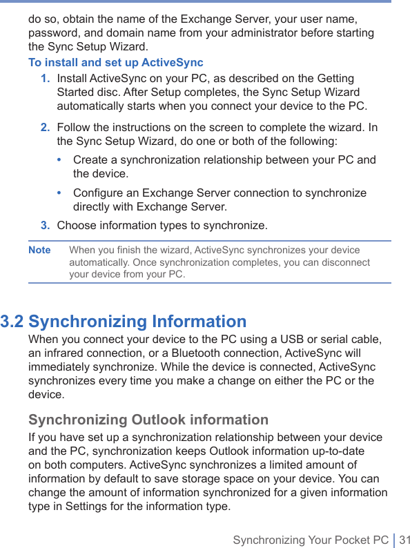 Synchronizing Your Pocket PC | 31do so, obtain the name of the Exchange Server, your user name, password, and domain name from your administrator before starting the Sync Setup Wizard.To install and set up ActiveSync   1.   Install ActiveSync on your PC, as described on the Getting Started disc. After Setup completes, the Sync Setup Wizard automatically starts when you connect your device to the PC. 2.   Follow the instructions on the screen to complete the wizard. In the Sync Setup Wizard, do one or both of the following:•   Create a synchronization relationship between your PC and the device. •   Configure an Exchange Server connection to synchronize directly with Exchange Server.3. Choose information types to synchronize.Note When you finish the wizard, ActiveSync synchronizes your device automatically. Once synchronization completes, you can disconnect your device from your PC.3.2 Synchronizing Information When you connect your device to the PC using a USB or serial cable, an infrared connection, or a Bluetooth connection, ActiveSync will immediately synchronize. While the device is connected, ActiveSync synchronizes every time you make a change on either the PC or the device.Synchronizing Outlook informationIf you have set up a synchronization relationship between your device and the PC, synchronization keeps Outlook information up-to-date on both computers. ActiveSync synchronizes a limited amount of information by default to save storage space on your device. You can change the amount of information synchronized for a given information type in Settings for the information type.
