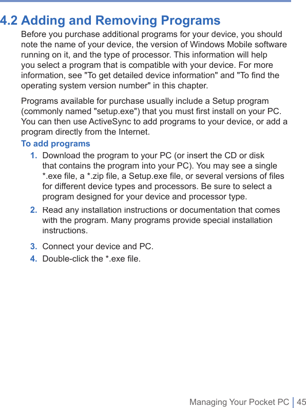 Managing Your Pocket PC | 454.2 Adding and Removing Programs Before you purchase additional programs for your device, you should note the name of your device, the version of Windows Mobile software running on it, and the type of processor. This information will help you select a program that is compatible with your device. For more information, see &quot;To get detailed device information&quot; and &quot;To find the operating system version number&quot; in this chapter.Programs available for purchase usually include a Setup program (commonly named &quot;setup.exe&quot;) that you must first install on your PC. You can then use ActiveSync to add programs to your device, or add a program directly from the Internet.To add programs 1.   Download the program to your PC (or insert the CD or disk that contains the program into your PC). You may see a single *.exe ﬁ le, a *.zip ﬁ le, a Setup.exe ﬁ le, or several versions of ﬁ les for different device types and processors. Be sure to select a program designed for your device and processor type. 2.   Read any installation instructions or documentation that comes with the program. Many programs provide special installation instructions. 3. Connect your device and PC. 4. Double-click the *.exe ﬁ le. 