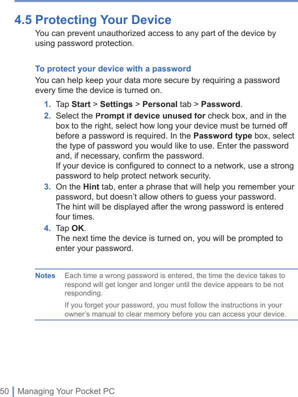 50 | Managing Your Pocket PC4.5 Protecting Your Device You can prevent unauthorized access to any part of the device by using password protection. To protect your device with a password You can help keep your data more secure by requiring a password every time the device is turned on.1. Tap Start&gt; Settings &gt; Personal tab &gt; Password.2.   Select the Prompt if device unused for check box, and in the Prompt if device unused for check box, and in the Prompt if device unused forbox to the right, select how long your device must be turned off before a password is required. In the Password type box, select the type of password you would like to use. Enter the password and, if necessary, conﬁ rm the password.If your device is conﬁ gured to connect to a network, use a strong password to help protect network security.3.   On the Hint tab, enter a phrase that will help you remember your password, but doesn’t allow others to guess your password.The hint will be displayed after the wrong password is entered four times.4. Tap OK.The next time the device is turned on, you will be prompted to enter your password.Notes  Each time a wrong password is entered, the time the device takes to respond will get longer and longer until the device appears to be not responding.If you forget your password, you must follow the instructions in your owner’s manual to clear memory before you can access your device.