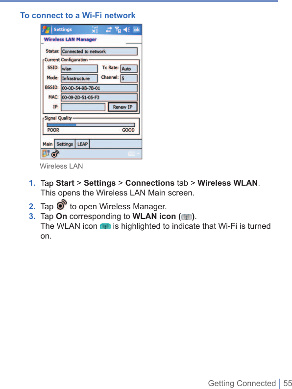 Getting Connected | 55To connect to a Wi-Fi network             Wireless LAN 1. TapStart&gt; Settings &gt; Connections tab &gt; WirelessWLAN. This opens the Wireless LAN Main screen. 2. Tap to open Wireless Manager.3.   Tap On corresponding to WLAN icon ().The WLAN icon  is highlighted to indicate that Wi-Fi is turned on.