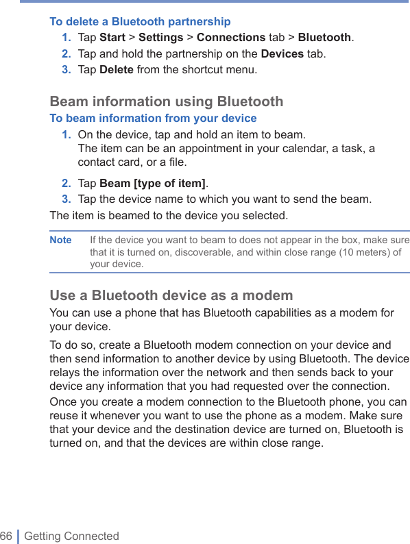 66 | Getting ConnectedTo delete a Bluetooth partnership1. Tap Start&gt; Settings &gt; Connections tab &gt; Bluetooth.2. Tap and hold the partnership on the Devices tab. 3. Tap Delete from the shortcut menu.Beam information  using BluetoothTo beam information from your device1. On the device, tap and hold an item to beam.The item can be an appointment in your calendar, a task, a contact card, or a file.2. Tap Beam [type of item].3. Tap the device name to which you want to send the beam.The item is beamed to the device you selected.Note  If the device you want to beam to does not appear in the box, make sure that it is turned on, discoverable, and within close range (10 meters) of your device. Use a Bluetooth device as a modemYou can use a phone that has Bluetooth capabilities as a modem for your device. To do so, create a Bluetooth modem connection on your device and then send information to another device by using Bluetooth. The device relays the information over the network and then sends back to your device any information that you had requested over the connection. Once you create a modem connection to the Bluetooth phone, you can reuse it whenever you want to use the phone as a modem. Make sure that your device and the destination device are turned on, Bluetooth is turned on, and that the devices are within close range.