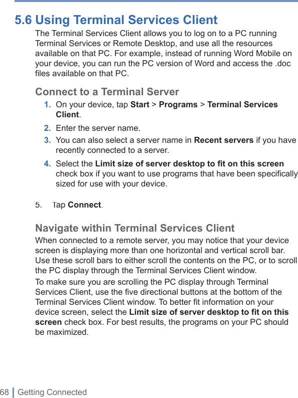 68 | Getting Connected5.6 Using Terminal Services Client The Terminal Services Client allows you to log on to a PC running Terminal Services or Remote Desktop, and use all the resources available on that PC. For example, instead of running Word Mobile on your device, you can run the PC version of Word and access the .doc files available on that PC.Connect to a Terminal Server 1. On your device, tap Start &gt; Programs&gt;Terminal Services Client.2. Enter the server name.3. You can also select a server name in Recent servers if you have recently connected to a server. 4. Select the Limit size of server desktop to ﬁ t on this screencheck box if you want to use programs that have been speciﬁ cally sized for use with your device.5.  TapConnect.Navigate within Terminal Services ClientWhen connected to a remote server, you may notice that your device screen is displaying more than one horizontal and vertical scroll bar. Use these scroll bars to either scroll the contents on the PC, or to scroll the PC display through the Terminal Services Client window. To make sure you are scrolling the PC display through Terminal Services Client, use the five directional buttons at the bottom of the Terminal Services Client window. To better fit information on your device screen, select theLimit size of server desktop to fit on this screen check box. For best results, the programs on your PC should be maximized.