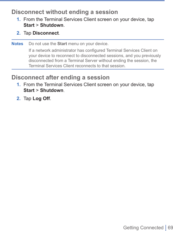 Getting Connected | 69Disconnect without ending a session1. From the Terminal Services Client screen on your device, tap Start&gt; Shutdown.2. Tap Disconnect.Notes  Do not use the Start menu on your device. If a network administrator has configured Terminal Services Client on your device to reconnect to disconnected sessions, and you previously disconnected from a Terminal Server without ending the session, the Terminal Services Client reconnects to that session.Disconnect after ending a session1. From the Terminal Services Client screen on your device, tap Start &gt; Shutdown.2. Tap Log Off.