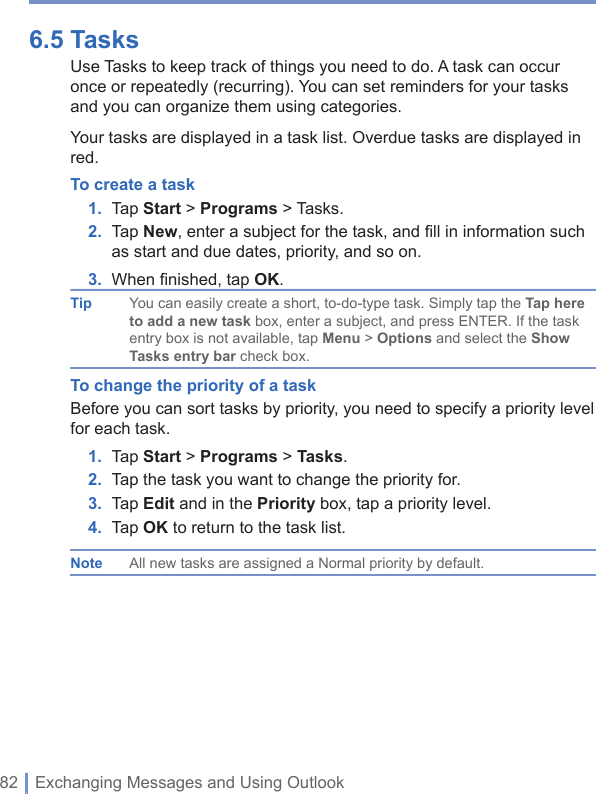 82 | Exchanging Messages and Using Outlook6.5 Tasks Use Tasks to keep track of things you need to do. A task can occur once or repeatedly (recurring). You can set reminders for your tasks and you can organize them using categories.Your tasks are displayed in a task list. Overdue tasks are displayed in red.To create a task1. Tap Start&gt; Programs &gt; Tasks.2. Tap New, enter a subject for the task, and ﬁ ll in information such as start and due dates, priority, and so on.3. When ﬁ nished, tap OK.Tip You can easily create a short, to-do-type task. Simply tap the Tap here to add a new task box, enter a subject, and press ENTER. If the task entry box is not available, tap Menu &gt; Options and select the Show Tasks entry bar check box.To change the priority of a taskBefore you can sort tasks by priority, you need to specify a priority level for each task.1. Tap Start&gt; Programs &gt; Tasks.2. Tap the task you want to change the priority for.3. Tap Edit and in the Priority box, tap a priority level.4. Tap OK to return to the task list.Note All new tasks are assigned a Normal priority by default.
