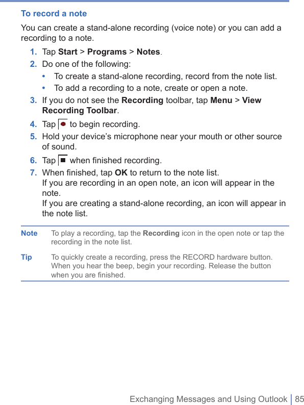 Exchanging Messages and Using Outlook | 85To record a noteYou can create a stand-alone recording (voice note) or you can add a recording to a note.1. Tap Start&gt; Programs &gt; Notes.2. Do one of the following:•  To create a stand-alone recording, record from the note list.•  To add a recording to a note, create or open a note.3. If you do not see the Recording toolbar, tap Menu &gt; View Recording Toolbar.4. Tap  to begin recording.5. Hold your device’s microphone near your mouth or other source of sound.6. Tap  when ﬁ nished recording.7. When ﬁ nished, tap OK to return to the note list.If you are recording in an open note, an icon will appear in the note.If you are creating a stand-alone recording, an icon will appear in the note list.Note To play a recording, tap the Recording icon in the open note or tap the recording in the note list.Tip To quickly create a recording, press the RECORD hardware button. When you hear the beep, begin your recording. Release the button when you are finished.