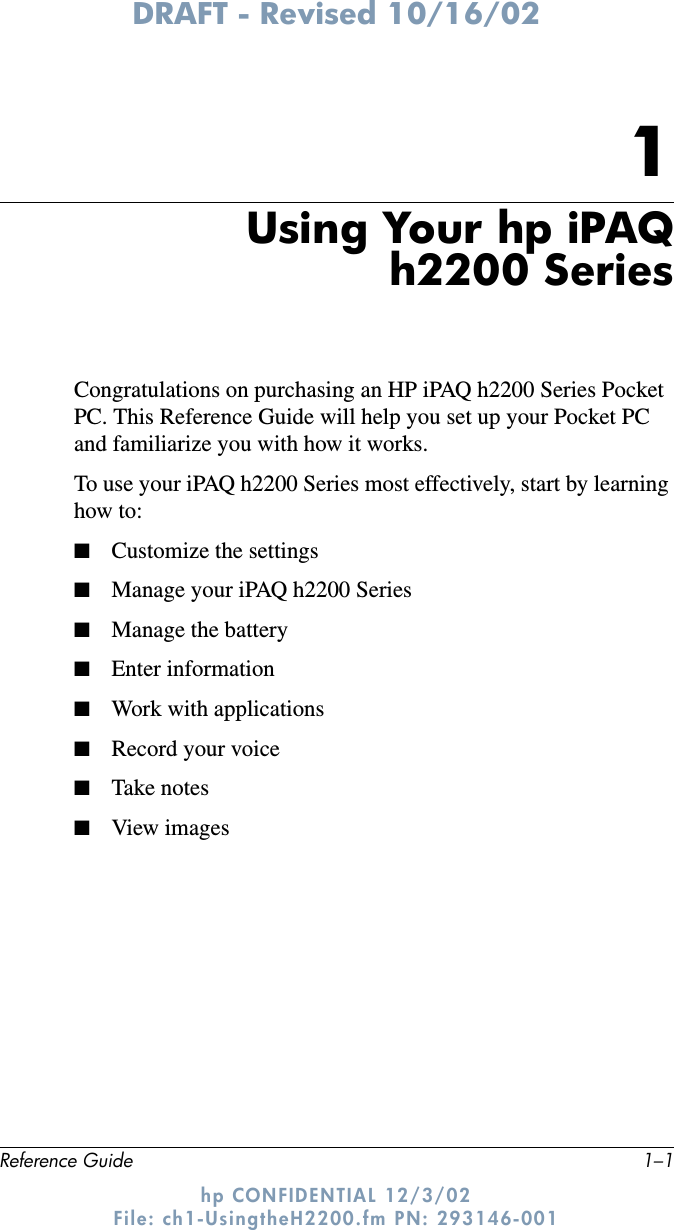 DRAFT - Revised 10/16/02Reference Guide 1–1hp CONFIDENTIAL 12/3/02 File: ch1-UsingtheH2200.fm PN: 293146-0011Using Your hp iPAQh2200 SeriesCongratulations on purchasing an HP iPAQ h2200 Series Pocket PC. This Reference Guide will help you set up your Pocket PC and familiarize you with how it works.To use your iPAQ h2200 Series most effectively, start by learning how to:■Customize the settings■Manage your iPAQ h2200 Series■Manage the battery■Enter information■Work with applications■Record your voice■Take notes■View images