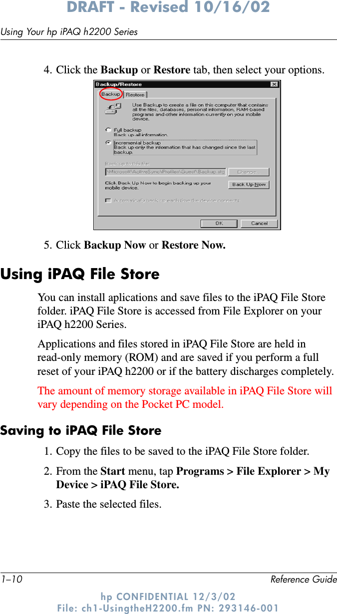 1–10 Reference GuideUsing Your hp iPAQ h2200 SeriesDRAFT - Revised 10/16/02hp CONFIDENTIAL 12/3/02 File: ch1-UsingtheH2200.fm PN: 293146-0014. Click the Backup or Restore tab, then select your options.5. Click Backup Now or Restore Now.Using iPAQ File StoreYou can install aplications and save files to the iPAQ File Store folder. iPAQ File Store is accessed from File Explorer on your iPAQ h2200 Series.Applications and files stored in iPAQ File Store are held in read-only memory (ROM) and are saved if you perform a full reset of your iPAQ h2200 or if the battery discharges completely. The amount of memory storage available in iPAQ File Store will vary depending on the Pocket PC model.Saving to iPAQ File Store1. Copy the files to be saved to the iPAQ File Store folder.2. From the Start menu, tap Programs &gt; File Explorer &gt; My Device &gt; iPAQ File Store.3. Paste the selected files.