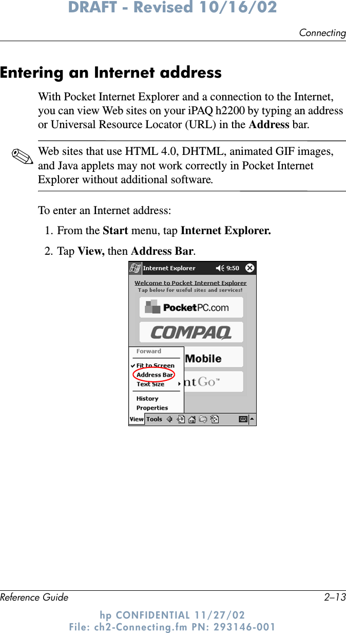 ConnectingReference Guide 2–13DRAFT - Revised 10/16/02hp CONFIDENTIAL 11/27/02 File: ch2-Connecting.fm PN: 293146-001Entering an Internet addressWith Pocket Internet Explorer and a connection to the Internet, you can view Web sites on your iPAQ h2200 by typing an address or Universal Resource Locator (URL) in the Address bar.✎Web sites that use HTML 4.0, DHTML, animated GIF images, and Java applets may not work correctly in Pocket Internet Explorer without additional software.To enter an Internet address:1. From the Start menu, tap Internet Explorer.2. Tap View, then Address Bar.