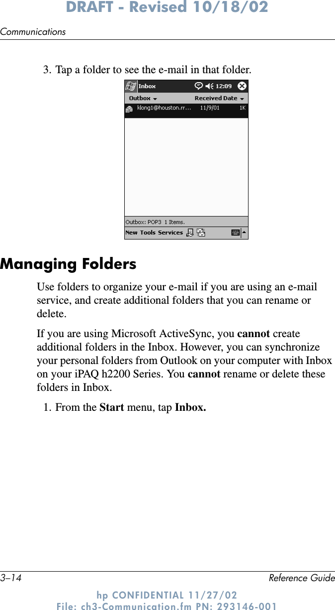 3–14 Reference GuideCommunicationsDRAFT - Revised 10/18/02hp CONFIDENTIAL 11/27/02 File: ch3-Communication.fm PN: 293146-0013. Tap a folder to see the e-mail in that folder.Managing FoldersUse folders to organize your e-mail if you are using an e-mail service, and create additional folders that you can rename or delete.If you are using Microsoft ActiveSync, you cannot create additional folders in the Inbox. However, you can synchronize your personal folders from Outlook on your computer with Inbox on your iPAQ h2200 Series. You cannot rename or delete these folders in Inbox.1. From the Start menu, tap Inbox.